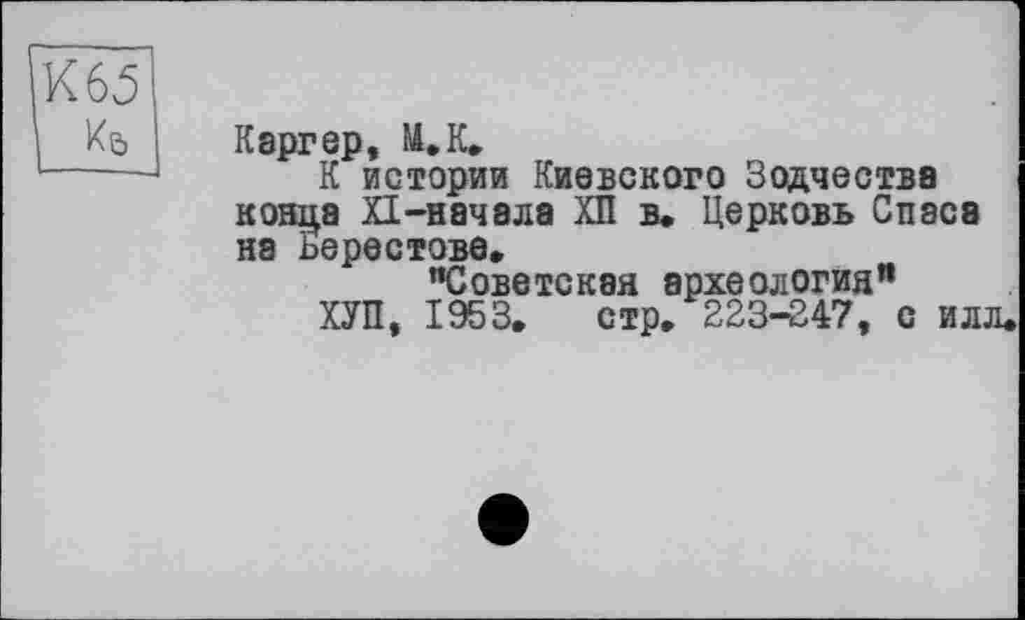 ﻿К 65
Кь
Кэргер, И.К,
К истории Киевского Зодчества конца XI-начала ХП в. Церковь Спасе на Берестове.
"Советская археология"
ХУП, 1953. стр. 223-247, с илл.